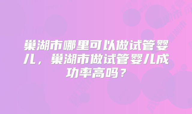 巢湖市哪里可以做试管婴儿，巢湖市做试管婴儿成功率高吗？