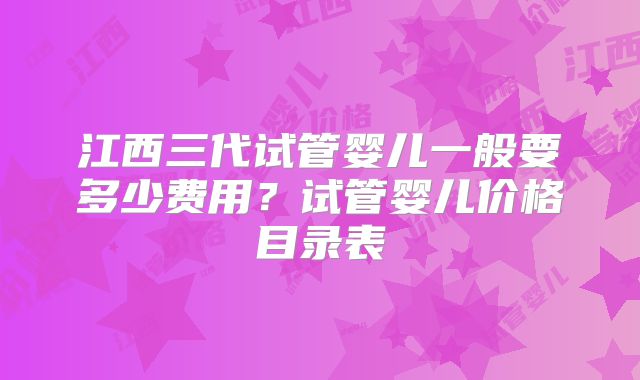 江西三代试管婴儿一般要多少费用?试管婴儿价格目录表