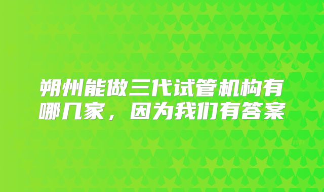 朔州能做三代试管机构有哪几家,因为我们有答案
