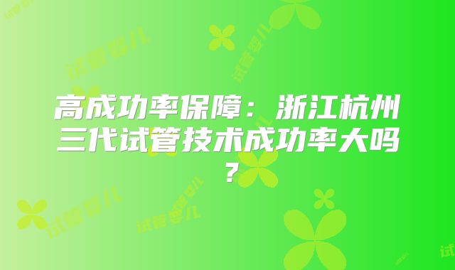 高成功率保障：浙江杭州三代试管技术成功率大吗？