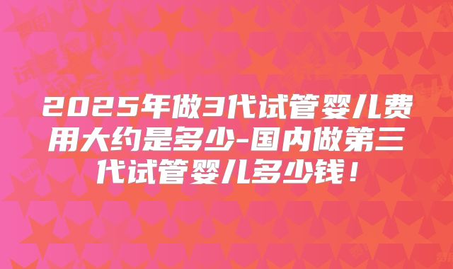 2025年做3代试管婴儿费用大约是多少-国内做第三代试管婴儿多少钱！