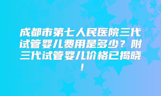 成都市第七人民医院三代试管婴儿费用是多少？附三代试管婴儿价格已揭晓！
