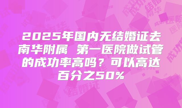 2025年国内无结婚证去南华附属 第一医院做试管的成功率高吗?可以高达百分之50%