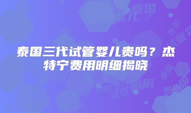 泰国三代试管婴儿贵吗？杰特宁费用明细揭晓