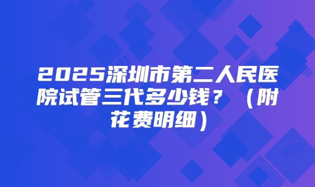 2025深圳市第二人民医院试管三代多少钱?(附花费明细)