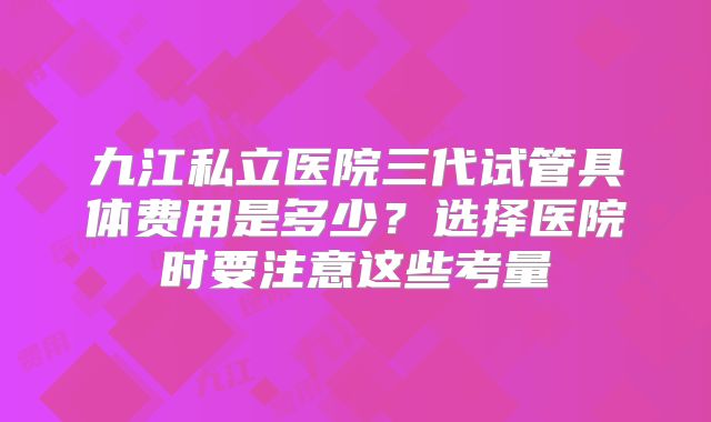 九江私立医院三代试管具体费用是多少？选择医院时要注意这些考量