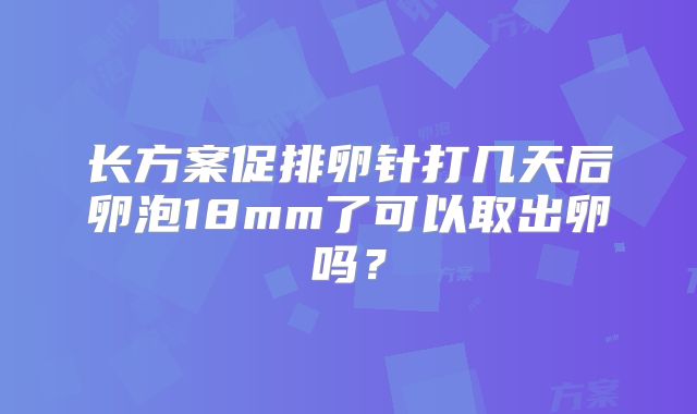 长方案促排卵针打几天后卵泡18mm了可以取出卵吗？