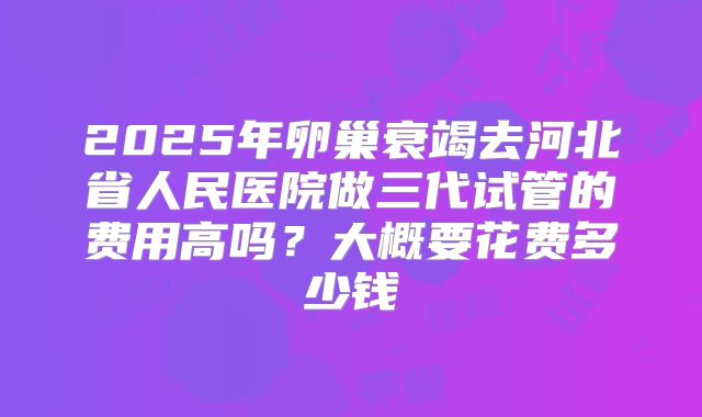 2025年卵巢衰竭去河北省人民医院做三代试管的费用高吗?大概要花费多少钱