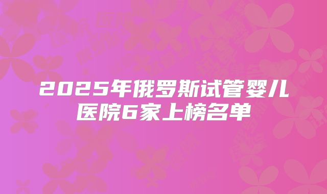 2025年俄罗斯试管婴儿医院6家上榜名单
