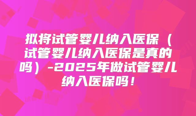 拟将试管婴儿纳入医保（试管婴儿纳入医保是真的吗）-2025年做试管婴儿纳入医保吗！