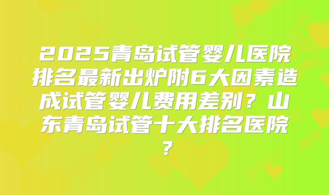 2025青岛试管婴儿医院排名最新出炉附6大因素造成试管婴儿费用差别?山东青岛试管十大排名医院?