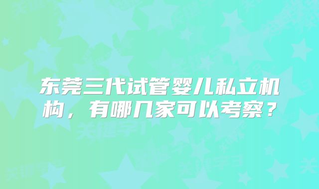 东莞三代试管婴儿私立机构，有哪几家可以考察？