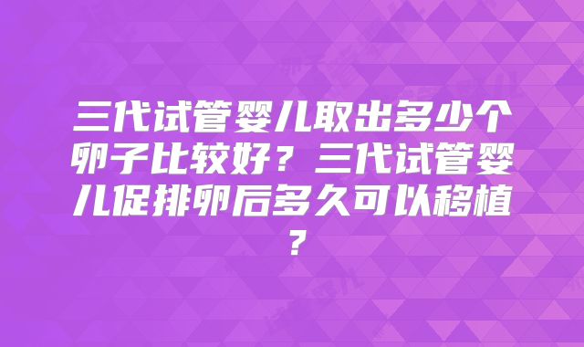 三代试管婴儿取出多少个卵子比较好？三代试管婴儿促排卵后多久可以移植？