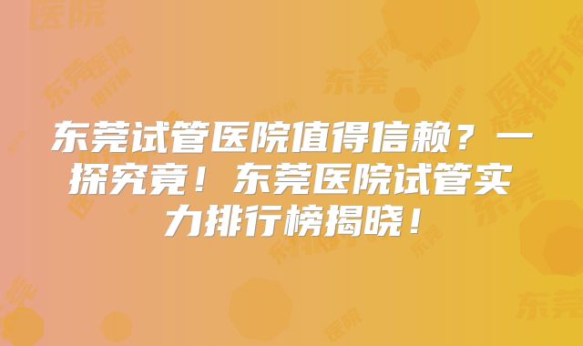 东莞试管医院值得信赖？一探究竟！东莞医院试管实力排行榜揭晓！