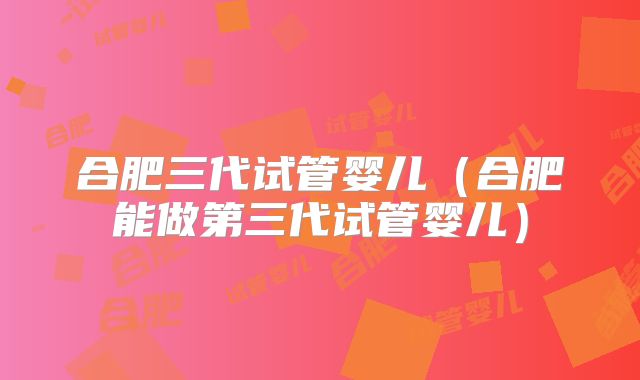 合肥三代试管婴儿（合肥能做第三代试管婴儿）