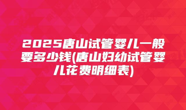 2025唐山试管婴儿一般要多少钱(唐山妇幼试管婴儿花费明细表)