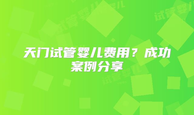 天门试管婴儿费用？成功案例分享