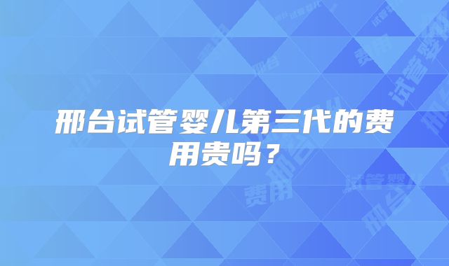邢台试管婴儿第三代的费用贵吗?