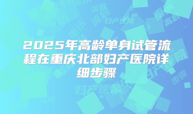2025年高龄单身试管流程在重庆北部妇产医院详细步骤