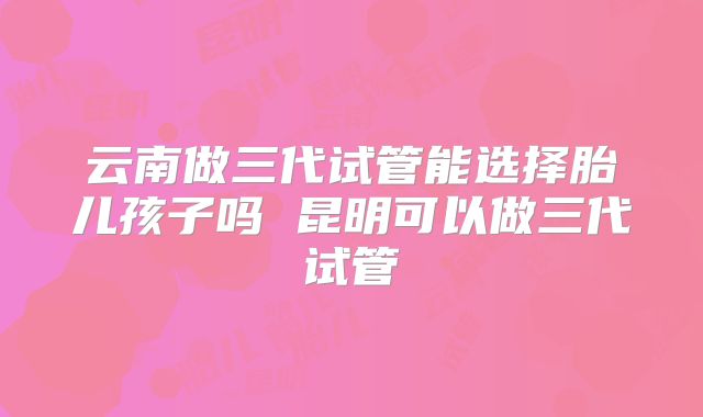云南做三代试管能选择胎儿孩子吗 昆明可以做三代试管