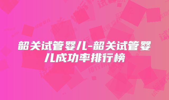 韶关试管婴儿-韶关试管婴儿成功率排行榜