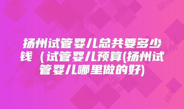 扬州试管婴儿总共要多少钱（试管婴儿预算(扬州试管婴儿哪里做的好)