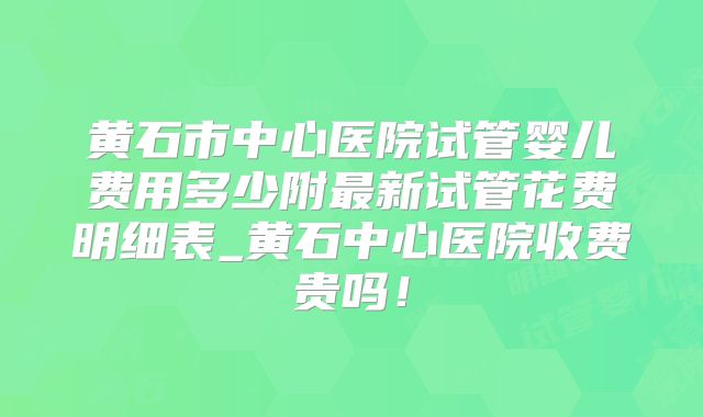 黄石市中心医院试管婴儿费用多少附最新试管花费明细表_黄石中心医院收费贵吗!