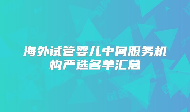 海外试管婴儿中间服务机构严选名单汇总