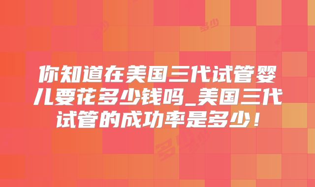 你知道在美国三代试管婴儿要花多少钱吗_美国三代试管的成功率是多少！
