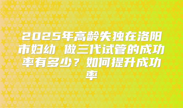 2025年高龄失独在洛阳市妇幼 做三代试管的成功率有多少?如何提升成功率
