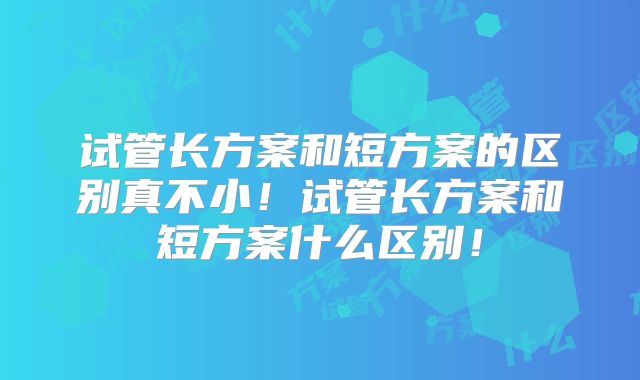 试管长方案和短方案的区别真不小！试管长方案和短方案什么区别！