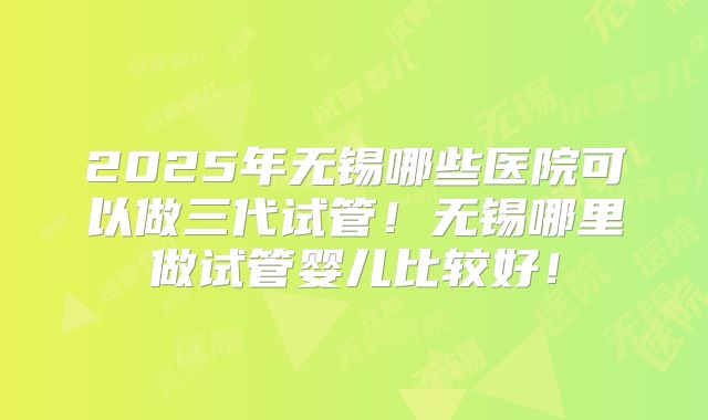 2025年无锡哪些医院可以做三代试管!无锡哪里做试管婴儿比较好!