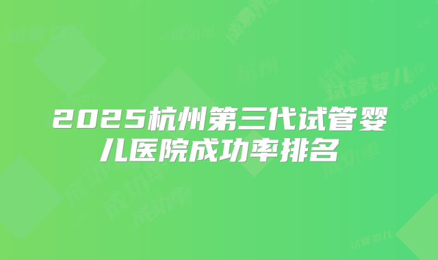 2025杭州第三代试管婴儿医院成功率排名