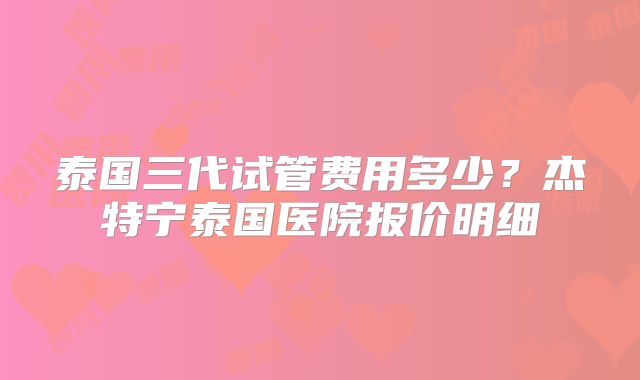 泰国三代试管费用多少？杰特宁泰国医院报价明细