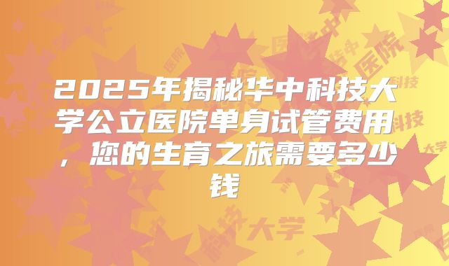 2025年揭秘华中科技大学公立医院单身试管费用，您的生育之旅需要多少钱