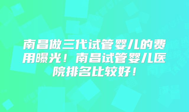 南昌做三代试管婴儿的费用曝光！南昌试管婴儿医院排名比较好！