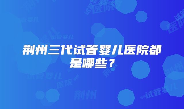 荆州三代试管婴儿医院都是哪些？
