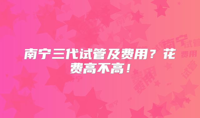 南宁三代试管及费用?花费高不高!