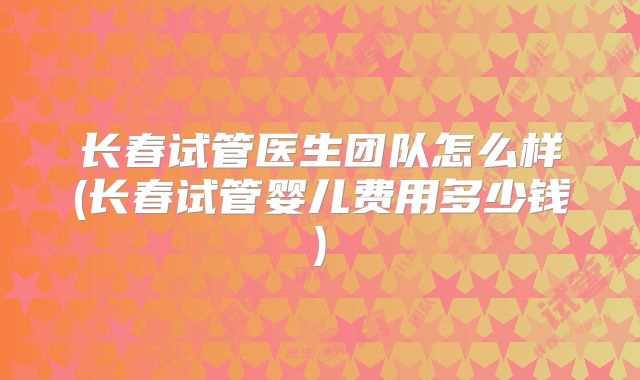 长春试管医生团队怎么样(长春试管婴儿费用多少钱)