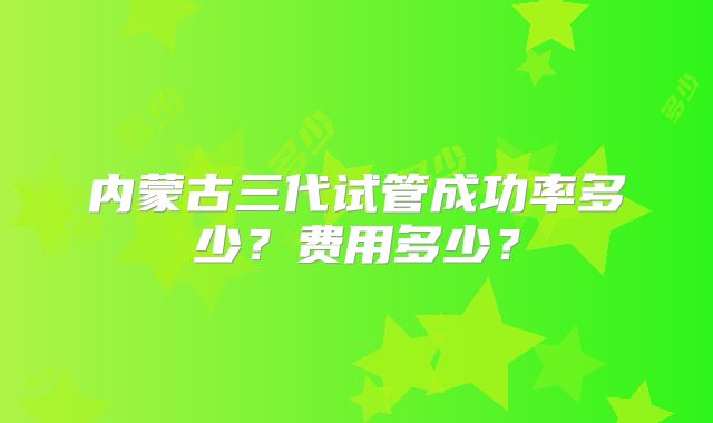 内蒙古三代试管成功率多少?费用多少?