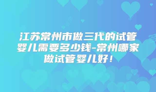 江苏常州市做三代的试管婴儿需要多少钱-常州哪家做试管婴儿好!