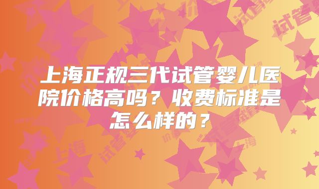 上海正规三代试管婴儿医院价格高吗?收费标准是怎么样的?
