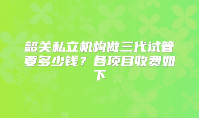 韶关私立机构做三代试管要多少钱？各项目收费如下