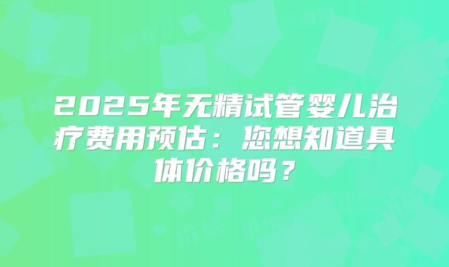 2025年无精试管婴儿治疗费用预估:您想知道具体价格吗?