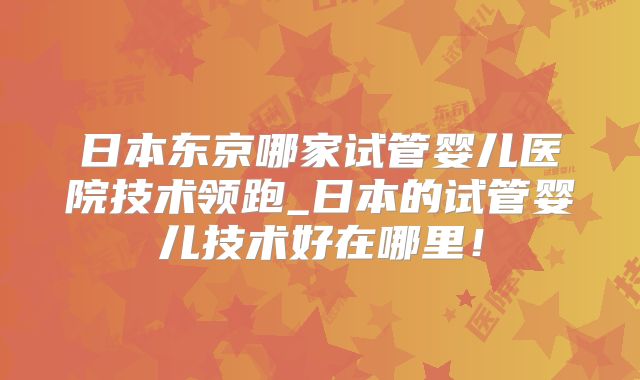 日本东京哪家试管婴儿医院技术领跑_日本的试管婴儿技术好在哪里！