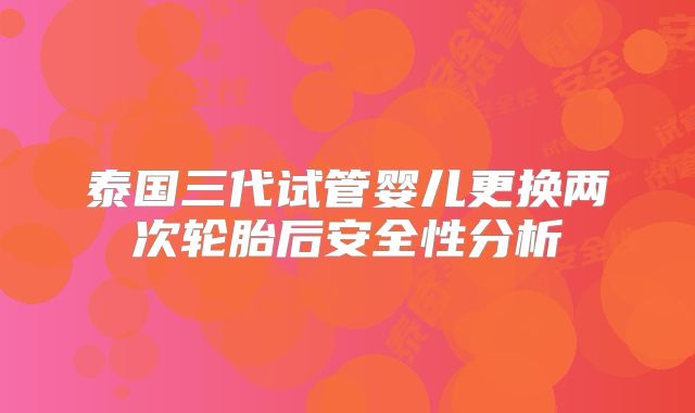 泰国三代试管婴儿更换两次轮胎后安全性分析