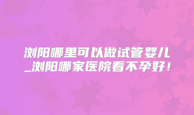 浏阳哪里可以做试管婴儿_浏阳哪家医院看不孕好!