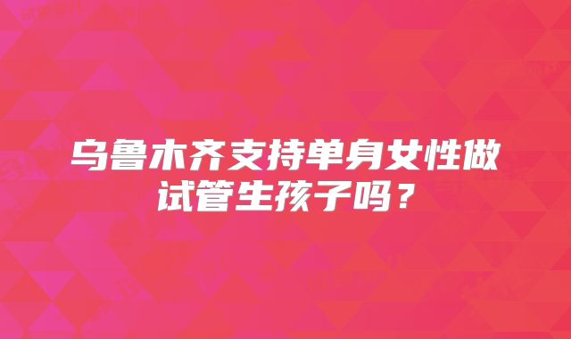 乌鲁木齐支持单身女性做试管生孩子吗？