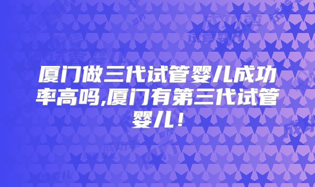厦门做三代试管婴儿成功率高吗,厦门有第三代试管婴儿！