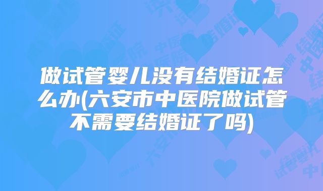 做试管婴儿没有结婚证怎么办(六安市中医院做试管不需要结婚证了吗)